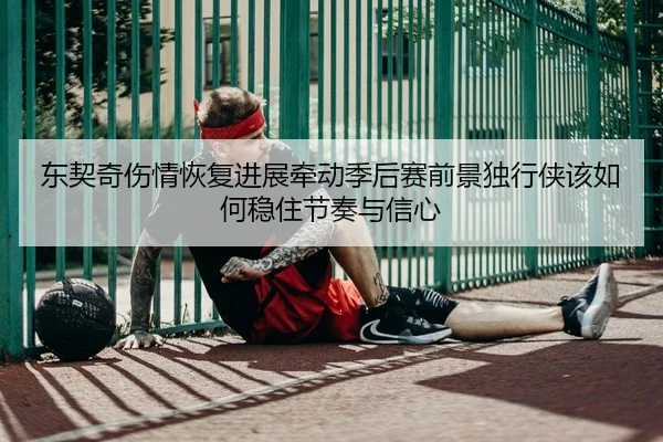 东契奇伤情恢复进展牵动季后赛前景独行侠该如何稳住节奏与信心